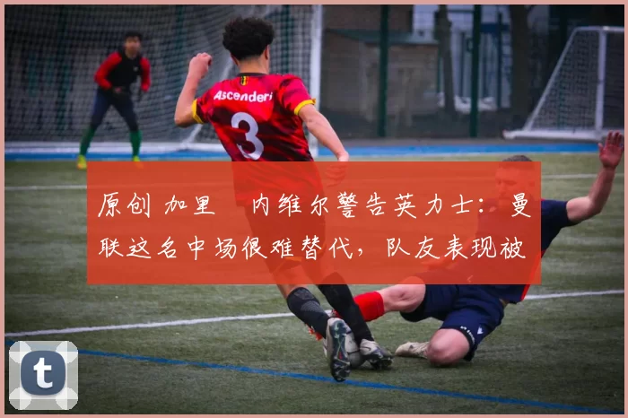 原创 加里・内维尔警告英力士:曼联这名中场很难替代,队友表现被赞 “离谱”