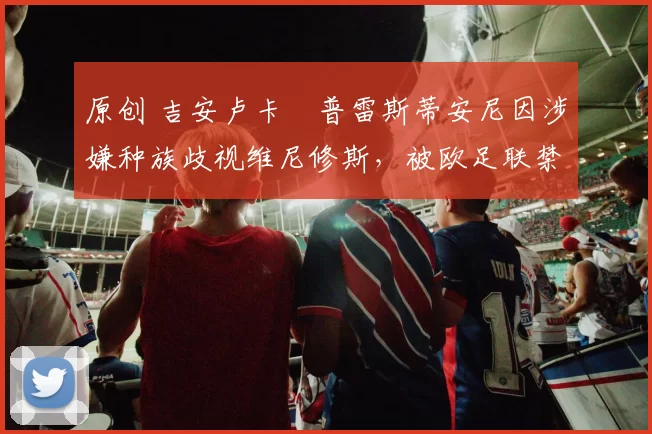 原创 吉安卢卡・普雷斯蒂安尼因涉嫌种族歧视维尼修斯,被欧足联禁赛