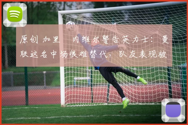 原创 加里・内维尔警告英力士：曼联这名中场很难替代，队友表现被赞 “离谱”