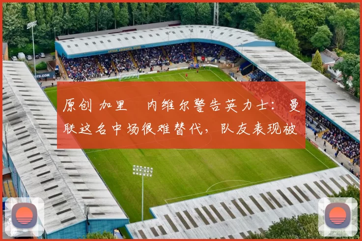 原创 加里・内维尔警告英力士：曼联这名中场很难替代，队友表现被赞 “离谱”