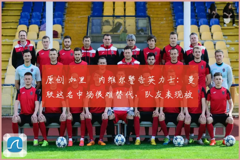 原创 加里・内维尔警告英力士：曼联这名中场很难替代，队友表现被赞 “离谱”