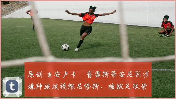 原创 吉安卢卡・普雷斯蒂安尼因涉嫌种族歧视维尼修斯，被欧足联禁赛