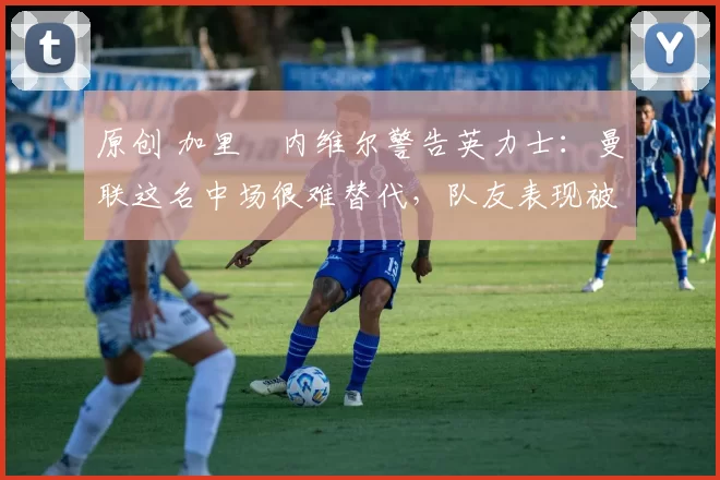 原创 加里・内维尔警告英力士：曼联这名中场很难替代，队友表现被赞 “离谱”