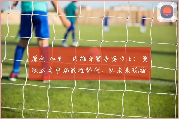 原创 加里・内维尔警告英力士：曼联这名中场很难替代，队友表现被赞 “离谱”