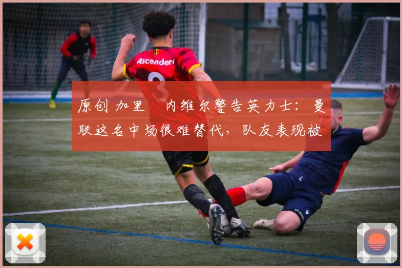 原创 加里・内维尔警告英力士：曼联这名中场很难替代，队友表现被赞 “离谱”