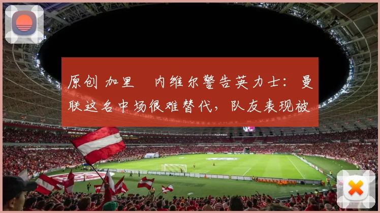 原创 加里・内维尔警告英力士：曼联这名中场很难替代，队友表现被赞 “离谱”