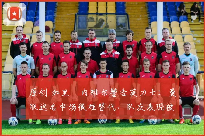 原创 加里・内维尔警告英力士：曼联这名中场很难替代，队友表现被赞 “离谱”