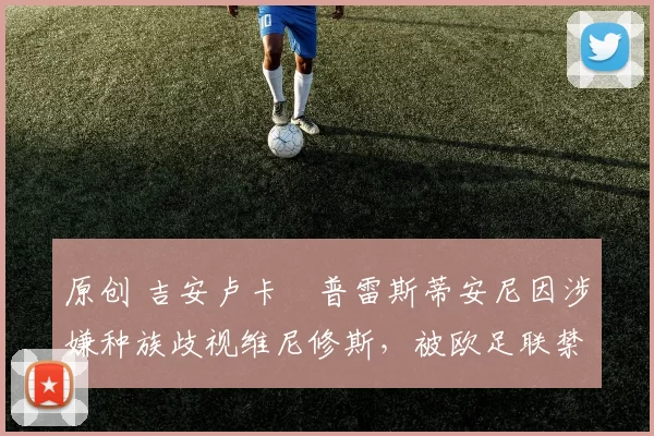 原创 吉安卢卡・普雷斯蒂安尼因涉嫌种族歧视维尼修斯，被欧足联禁赛