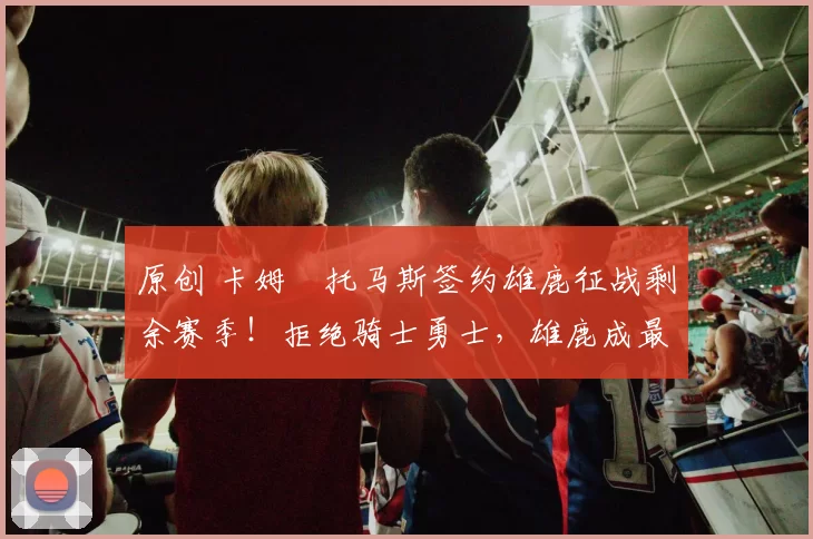 原创 卡姆・托马斯签约雄鹿征战剩余赛季！拒绝骑士勇士，雄鹿成最优选