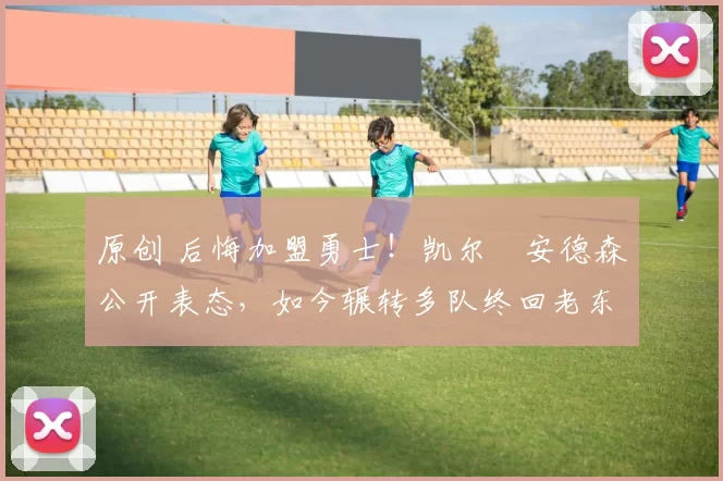 原创 后悔加盟勇士！凯尔・安德森公开表态，如今辗转多队终回老东家