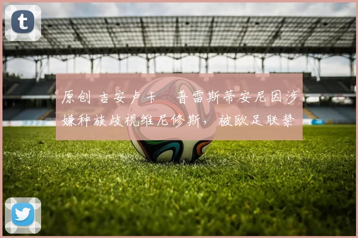 原创 吉安卢卡・普雷斯蒂安尼因涉嫌种族歧视维尼修斯，被欧足联禁赛