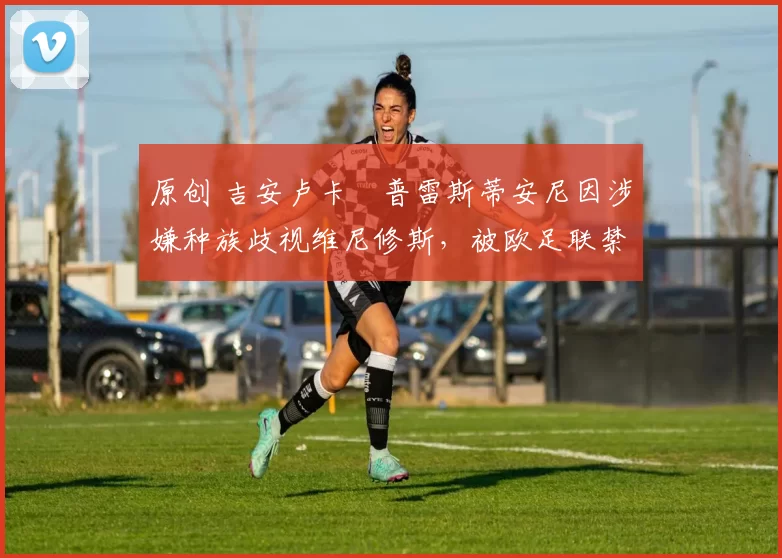 原创 吉安卢卡・普雷斯蒂安尼因涉嫌种族歧视维尼修斯，被欧足联禁赛