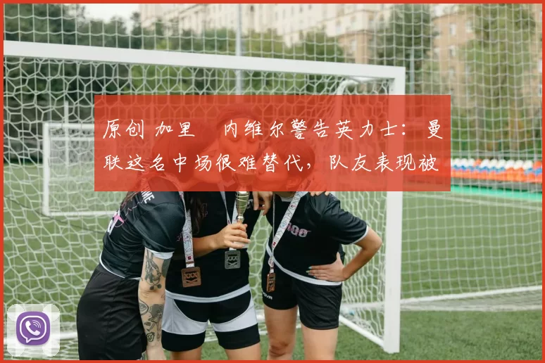 原创 加里・内维尔警告英力士：曼联这名中场很难替代，队友表现被赞 “离谱”