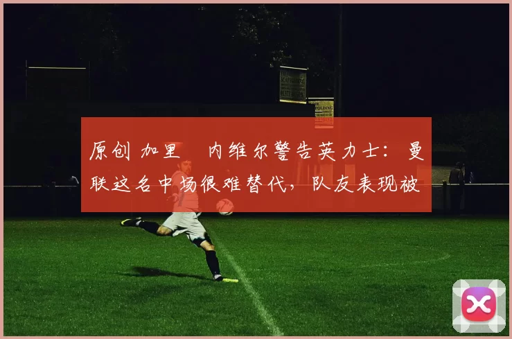 原创 加里・内维尔警告英力士：曼联这名中场很难替代，队友表现被赞 “离谱”