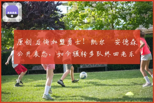 原创 后悔加盟勇士！凯尔・安德森公开表态，如今辗转多队终回老东家