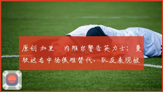 原创 加里・内维尔警告英力士:曼联这名中场很难替代,队友表现被赞 “离谱”