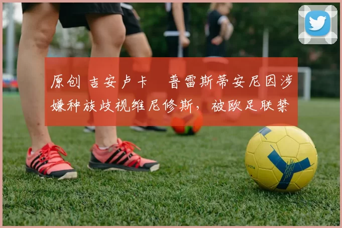 原创 吉安卢卡・普雷斯蒂安尼因涉嫌种族歧视维尼修斯,被欧足联禁赛