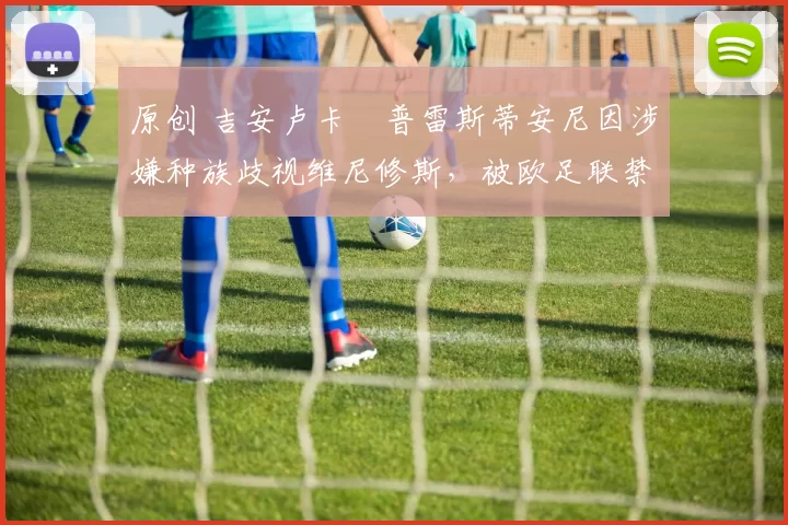 原创 吉安卢卡・普雷斯蒂安尼因涉嫌种族歧视维尼修斯，被欧足联禁赛