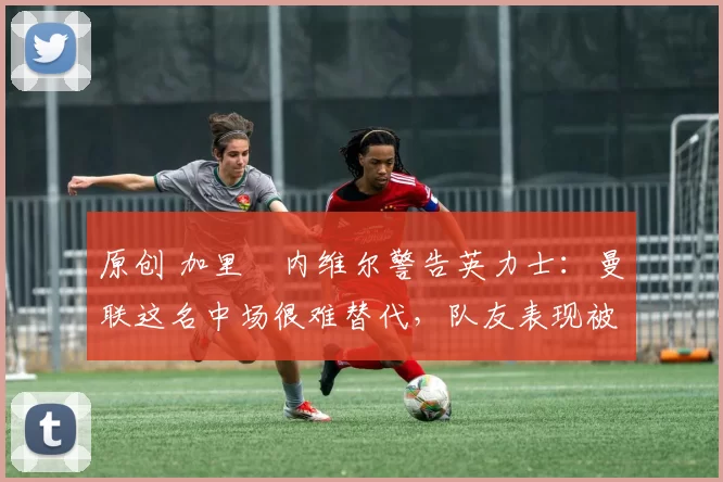 原创 加里・内维尔警告英力士：曼联这名中场很难替代，队友表现被赞 “离谱”