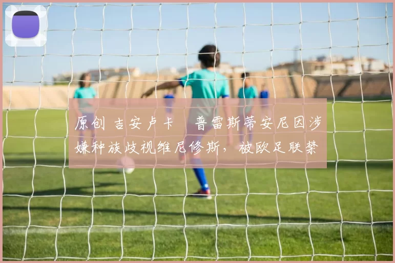 原创 吉安卢卡・普雷斯蒂安尼因涉嫌种族歧视维尼修斯，被欧足联禁赛