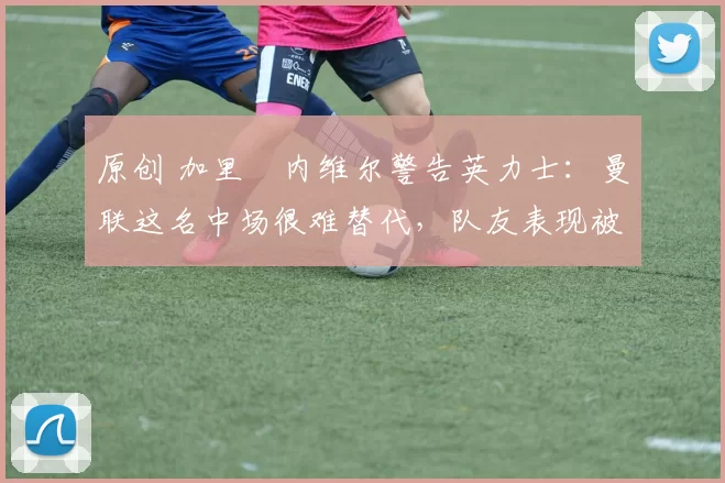 原创 加里・内维尔警告英力士:曼联这名中场很难替代,队友表现被赞 “离谱”