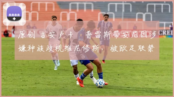 原创 吉安卢卡・普雷斯蒂安尼因涉嫌种族歧视维尼修斯，被欧足联禁赛