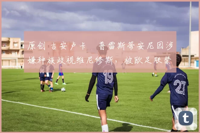 原创 吉安卢卡・普雷斯蒂安尼因涉嫌种族歧视维尼修斯，被欧足联禁赛