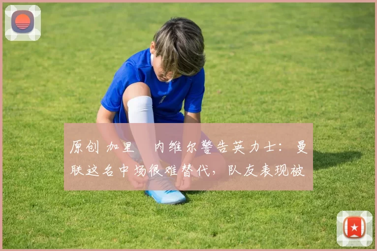 原创 加里・内维尔警告英力士:曼联这名中场很难替代,队友表现被赞 “离谱”