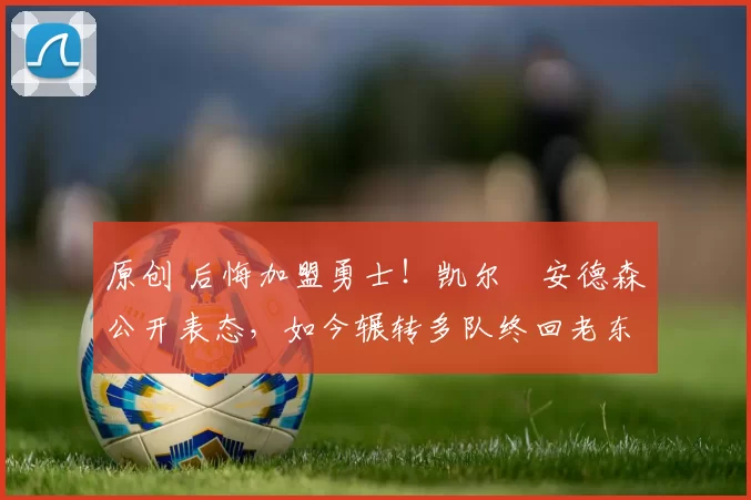 原创 后悔加盟勇士！凯尔・安德森公开表态，如今辗转多队终回老东家