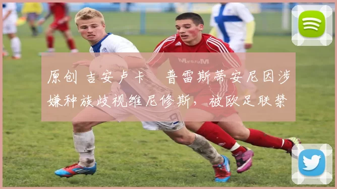 原创 吉安卢卡・普雷斯蒂安尼因涉嫌种族歧视维尼修斯，被欧足联禁赛
