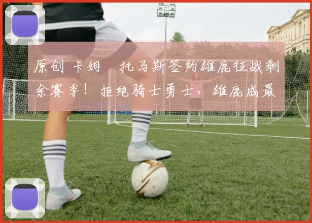 原创 卡姆・托马斯签约雄鹿征战剩余赛季！拒绝骑士勇士，雄鹿成最优选