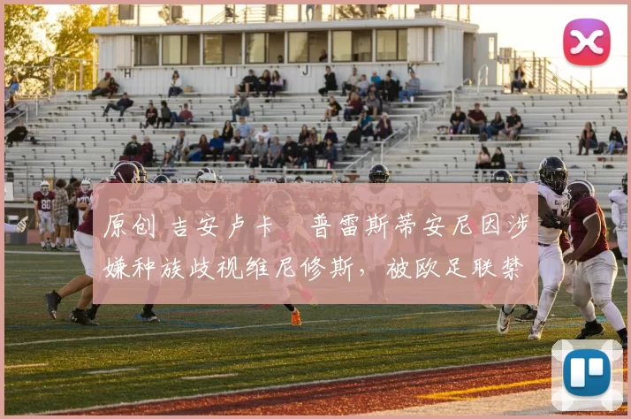 原创 吉安卢卡・普雷斯蒂安尼因涉嫌种族歧视维尼修斯，被欧足联禁赛