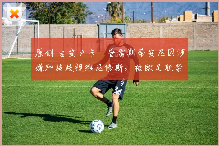 原创 吉安卢卡・普雷斯蒂安尼因涉嫌种族歧视维尼修斯，被欧足联禁赛