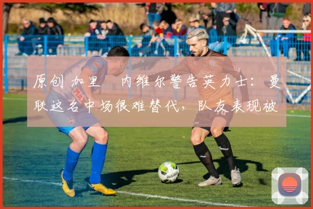 原创 加里・内维尔警告英力士：曼联这名中场很难替代，队友表现被赞 “离谱”