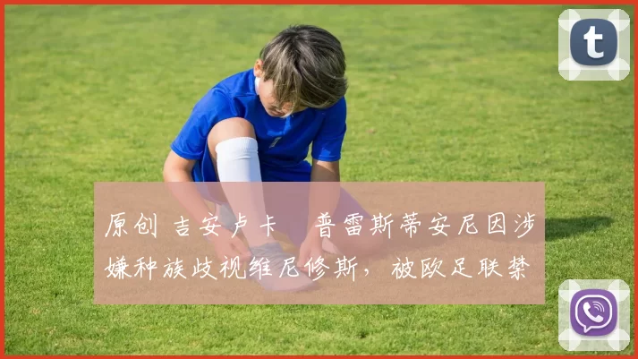 原创 吉安卢卡・普雷斯蒂安尼因涉嫌种族歧视维尼修斯，被欧足联禁赛