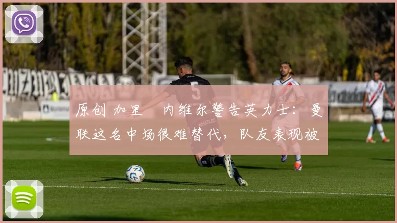 原创 加里・内维尔警告英力士：曼联这名中场很难替代，队友表现被赞 “离谱”