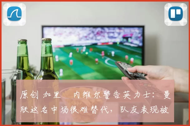 原创 加里・内维尔警告英力士：曼联这名中场很难替代，队友表现被赞 “离谱”