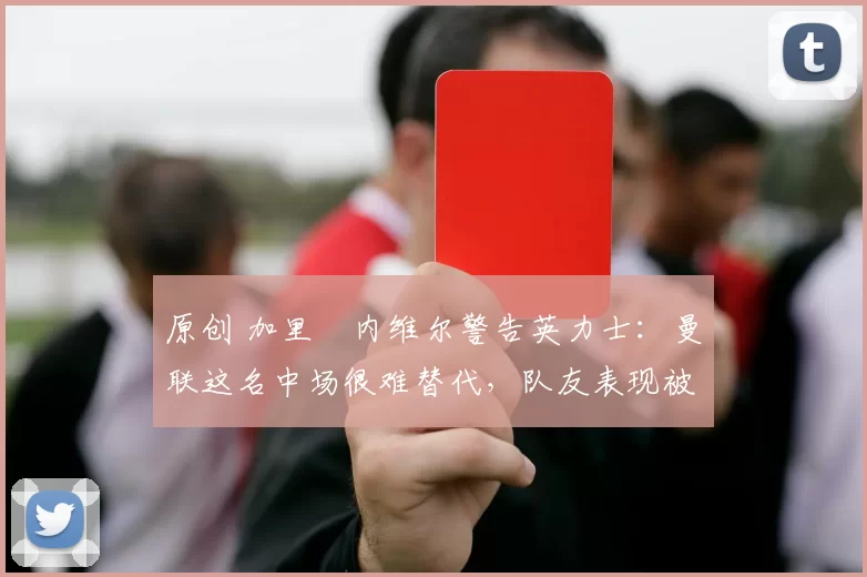 原创 加里・内维尔警告英力士:曼联这名中场很难替代,队友表现被赞 “离谱”