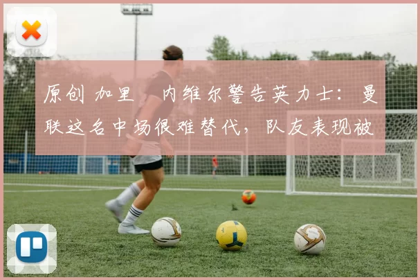 原创 加里・内维尔警告英力士:曼联这名中场很难替代,队友表现被赞 “离谱”