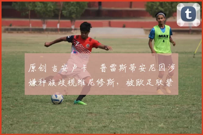 原创 吉安卢卡・普雷斯蒂安尼因涉嫌种族歧视维尼修斯,被欧足联禁赛