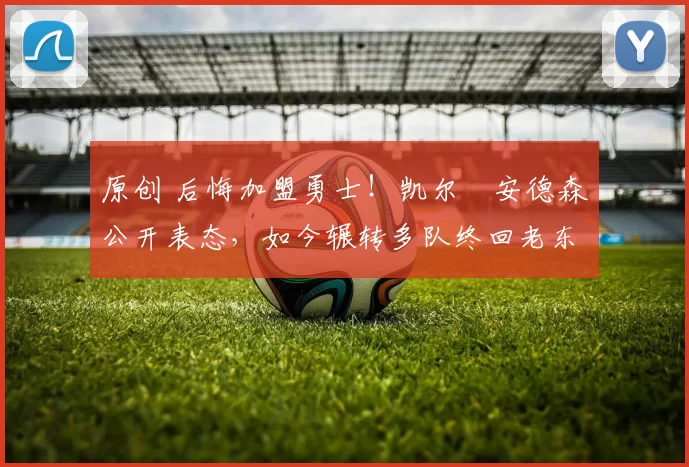 原创 后悔加盟勇士！凯尔・安德森公开表态，如今辗转多队终回老东家