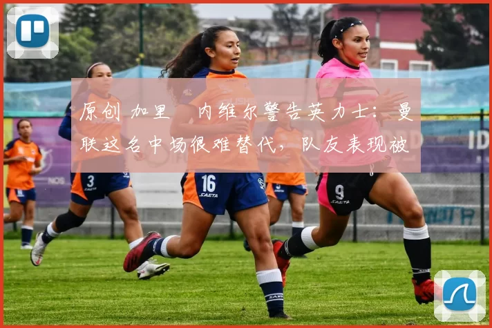 原创 加里・内维尔警告英力士：曼联这名中场很难替代，队友表现被赞 “离谱”