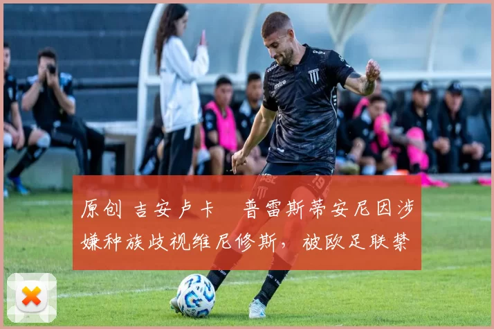 原创 吉安卢卡・普雷斯蒂安尼因涉嫌种族歧视维尼修斯，被欧足联禁赛