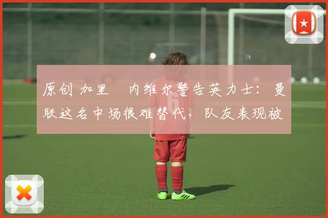 原创 加里・内维尔警告英力士:曼联这名中场很难替代,队友表现被赞 “离谱”