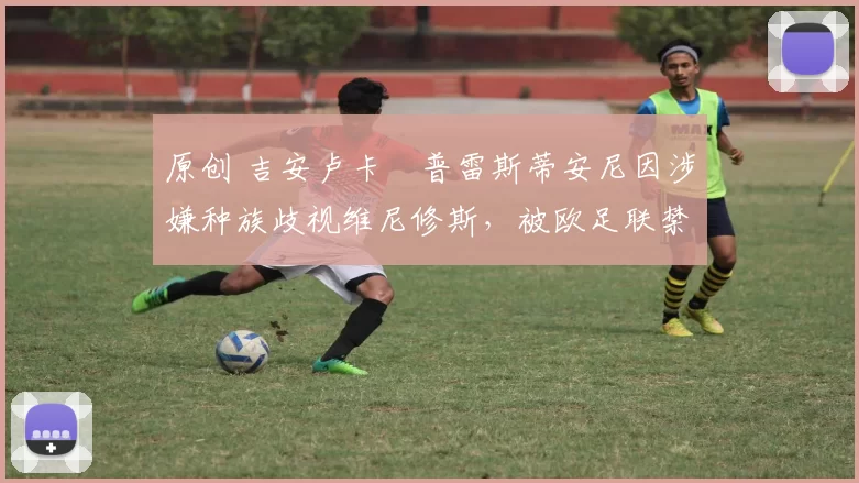 原创 吉安卢卡・普雷斯蒂安尼因涉嫌种族歧视维尼修斯，被欧足联禁赛