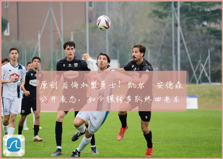 原创 后悔加盟勇士！凯尔・安德森公开表态，如今辗转多队终回老东家