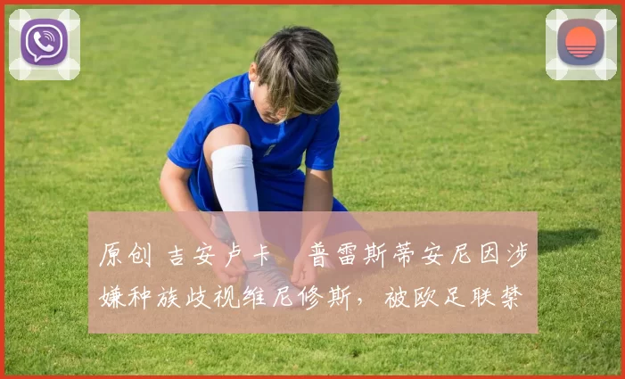 原创 吉安卢卡・普雷斯蒂安尼因涉嫌种族歧视维尼修斯，被欧足联禁赛