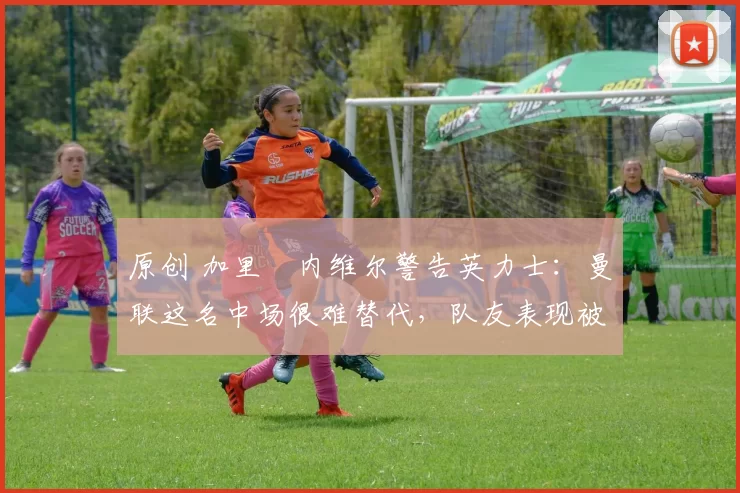 原创 加里・内维尔警告英力士：曼联这名中场很难替代，队友表现被赞 “离谱”