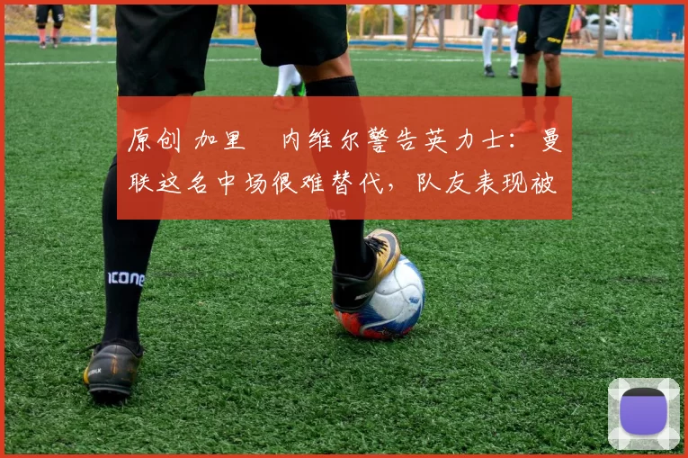 原创 加里・内维尔警告英力士：曼联这名中场很难替代，队友表现被赞 “离谱”