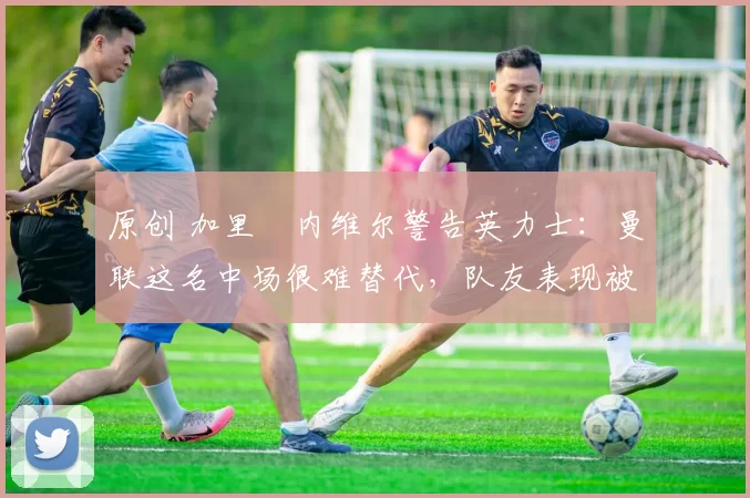 原创 加里・内维尔警告英力士：曼联这名中场很难替代，队友表现被赞 “离谱”